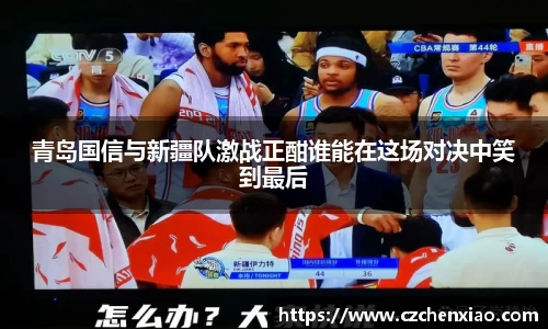 青岛国信与新疆队激战正酣谁能在这场对决中笑到最后