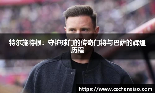 特尔施特根：守护球门的传奇门将与巴萨的辉煌历程
